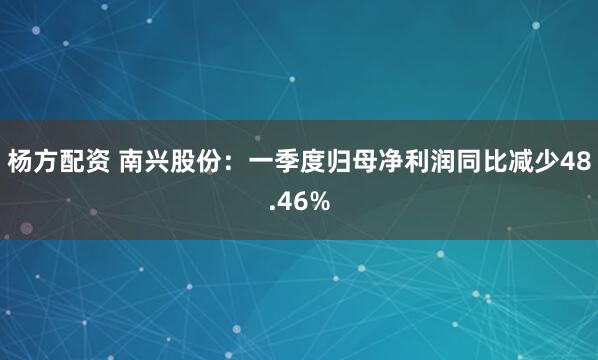 杨方配资 南兴股份：一季度归母净利润同比减少48.46%