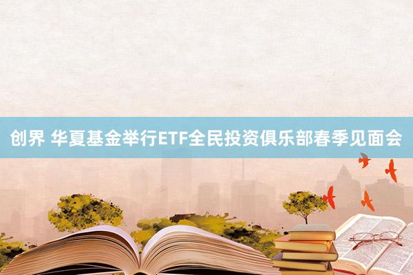 创界 华夏基金举行ETF全民投资俱乐部春季见面会