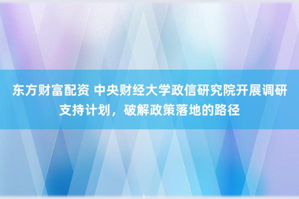 东方财富配资 中央财经大学政信研究院开展调研支持计划，破解政策落地的路径
