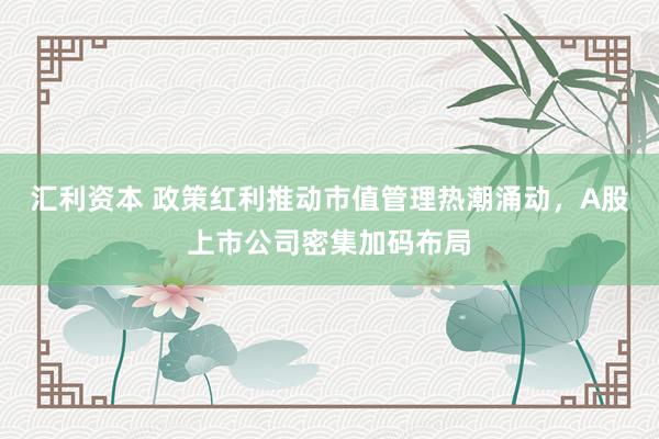 汇利资本 政策红利推动市值管理热潮涌动，A股上市公司密集加码布局