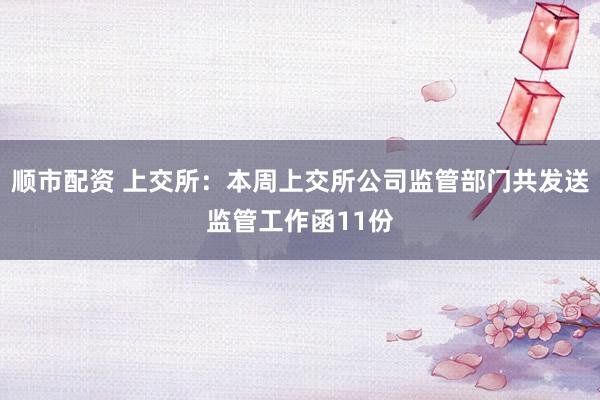 顺市配资 上交所：本周上交所公司监管部门共发送监管工作函11份