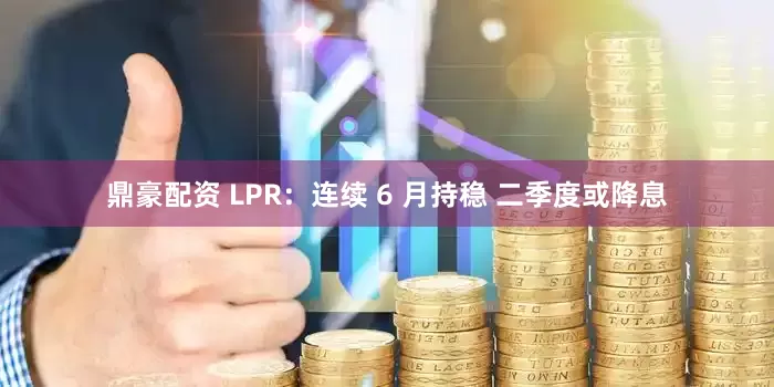 鼎豪配资 LPR：连续 6 月持稳 二季度或降息