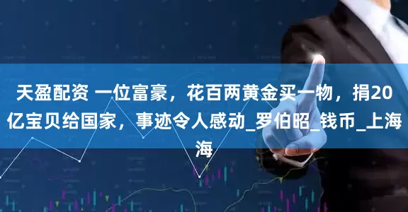 天盈配资 一位富豪，花百两黄金买一物，捐20亿宝贝给国家，事迹令人感动_罗伯昭_钱币_上海