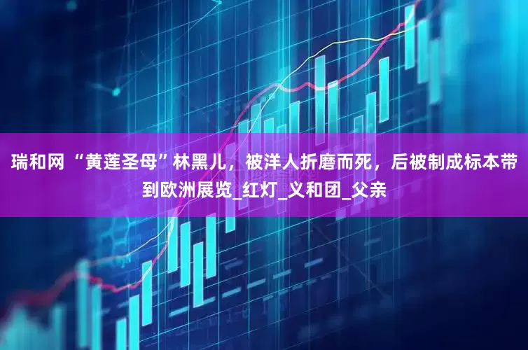 瑞和网 “黄莲圣母”林黑儿，被洋人折磨而死，后被制成标本带到欧洲展览_红灯_义和团_父亲