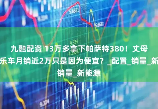 九融配资 13万多拿下帕萨特380！丈母娘快乐车月销近2万只是因为便宜？_配置_销量_新能源