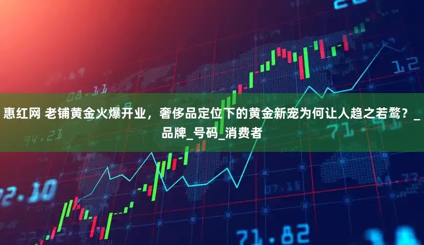 惠红网 老铺黄金火爆开业，奢侈品定位下的黄金新宠为何让人趋之若鹜？_品牌_号码_消费者