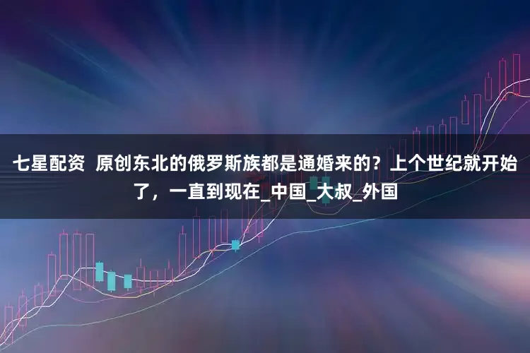 七星配资  原创东北的俄罗斯族都是通婚来的？上个世纪就开始了，一直到现在_中国_大叔_外国