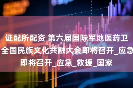 证配所配资 第六届国际军地医药卫生创新大会 全国民族文化共融大会即将召开_应急_救援_国家