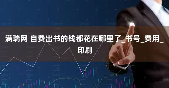 满瑞网 自费出书的钱都花在哪里了_书号_费用_印刷
