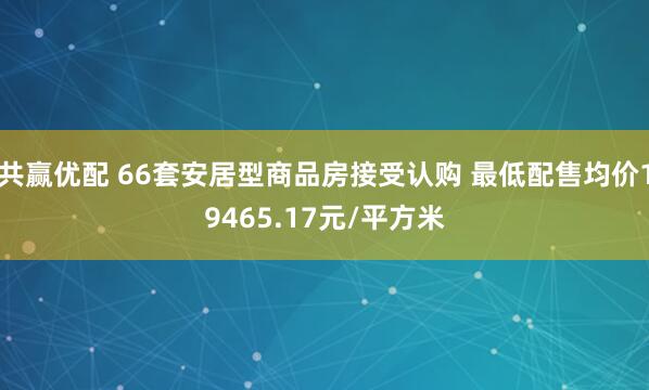 共赢优配 66套安居型商品房接受认购 最低配售均价19465.17元/平方米