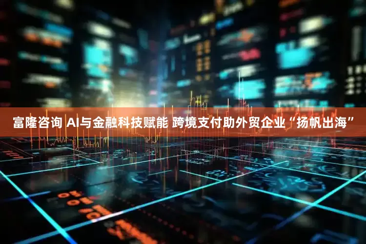 富隆咨询 AI与金融科技赋能 跨境支付助外贸企业“扬帆出海”