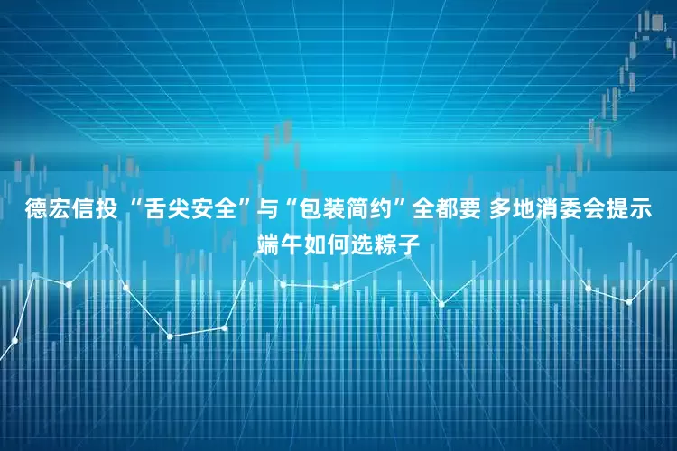 德宏信投 “舌尖安全”与“包装简约”全都要 多地消委会提示端午如何选粽子