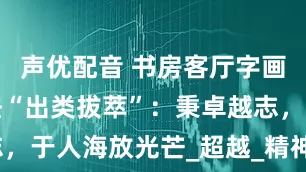 声优配音 书房客厅字画傅继英书法“出类拔萃”：秉卓越志，于人海放光芒_超越_精神境界_寓意