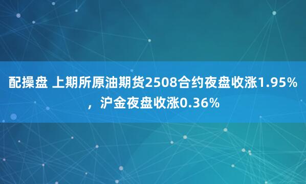 配操盘 上期所原油期货2508合约夜盘收涨1.95%，沪金夜盘收涨0.36%