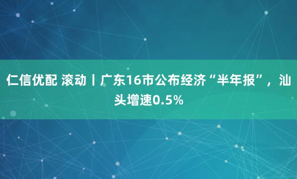 仁信优配 滚动丨广东16市公布经济“半年报”，汕头增速0.5%