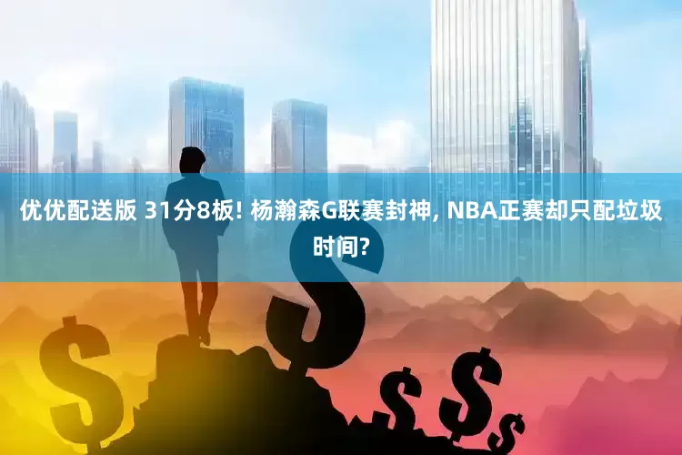 优优配送版 31分8板! 杨瀚森G联赛封神, NBA正赛却只配垃圾时间?