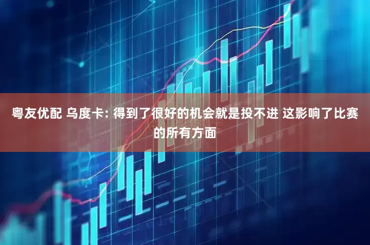 粤友优配 乌度卡: 得到了很好的机会就是投不进 这影响了比赛的所有方面