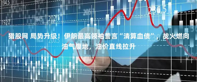 猎股网 局势升级！伊朗最高领袖誓言“清算血债”，战火燃向油气腹地，油价直线拉升